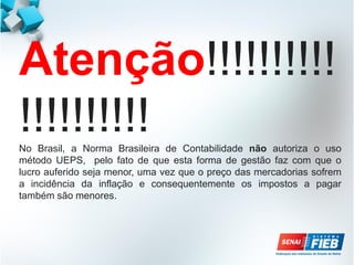 Atenção!!!!!!!!!!
!!!!!!!!!!
No Brasil, a Norma Brasileira de Contabilidade não autoriza o uso
método UEPS, pelo fato de que esta forma de gestão faz com que o
lucro auferido seja menor, uma vez que o preço das mercadorias sofrem
a incidência da inflação e consequentemente os impostos a pagar
também são menores.
 