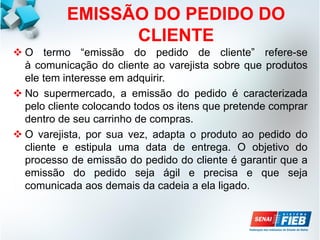 EMISSÃO DO PEDIDO DO
CLIENTE
 O termo “emissão do pedido de cliente” refere-se
à comunicação do cliente ao varejista sobre que produtos
ele tem interesse em adquirir.
 No supermercado, a emissão do pedido é caracterizada
pelo cliente colocando todos os itens que pretende comprar
dentro de seu carrinho de compras.
 O varejista, por sua vez, adapta o produto ao pedido do
cliente e estipula uma data de entrega. O objetivo do
processo de emissão do pedido do cliente é garantir que a
emissão do pedido seja ágil e precisa e que seja
comunicada aos demais da cadeia a ela ligado.
 