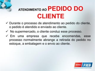 ATENDIMENTO AO PEDIDO DO
CLIENTE
 Durante o processo de atendimento ao pedido do cliente,
o pedido é atendido e enviado ao cliente.
 No supermercado, o cliente conduz esse processo.
 Em uma empresa que recebe encomendas, esse
processo normalmente abrange a retirada do pedido no
estoque, a embalagem e o envio ao cliente.
 