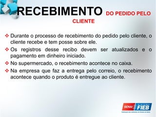 RECEBIMENTO DO PEDIDO PELO
CLIENTE
 Durante o processo de recebimento do pedido pelo cliente, o
cliente recebe e tem posse sobre ele.
 Os registros desse recibo devem ser atualizados e o
pagamento em dinheiro iniciado.
 No supermercado, o recebimento acontece no caixa.
 Na empresa que faz a entrega pelo correio, o recebimento
acontece quando o produto é entregue ao cliente.
 