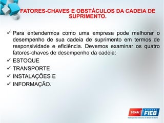 FATORES-CHAVES E OBSTÁCULOS DA CADEIA DE
SUPRIMENTO.
 Para entendermos como uma empresa pode melhorar o
desempenho de sua cadeia de suprimento em termos de
responsividade e eficiência. Devemos examinar os quatro
fatores-chaves de desempenho da cadeia:
 ESTOQUE
 TRANSPORTE
 INSTALAÇÕES E
 INFORMAÇÃO.
 