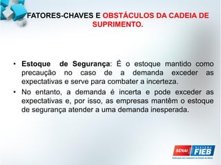 FATORES-CHAVES E OBSTÁCULOS DA CADEIA DE
SUPRIMENTO.
• Estoque de Segurança: É o estoque mantido como
precaução no caso de a demanda exceder as
expectativas e serve para combater a incerteza.
• No entanto, a demanda é incerta e pode exceder as
expectativas e, por isso, as empresas mantêm o estoque
de segurança atender a uma demanda inesperada.
 