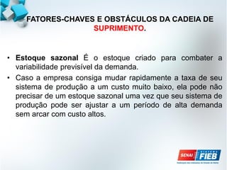 FATORES-CHAVES E OBSTÁCULOS DA CADEIA DE
SUPRIMENTO.
• Estoque sazonal É o estoque criado para combater a
variabilidade previsível da demanda.
• Caso a empresa consiga mudar rapidamente a taxa de seu
sistema de produção a um custo muito baixo, ela pode não
precisar de um estoque sazonal uma vez que seu sistema de
produção pode ser ajustar a um período de alta demanda
sem arcar com custo altos.
 