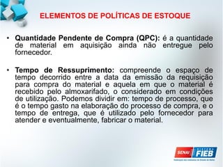ELEMENTOS DE POLÍTICAS DE ESTOQUE
• Quantidade Pendente de Compra (QPC): é a quantidade
de material em aquisição ainda não entregue pelo
fornecedor.
• Tempo de Ressuprimento: compreende o espaço de
tempo decorrido entre a data da emissão da requisição
para compra do material e aquela em que o material é
recebido pelo almoxarifado, o considerado em condições
de utilização. Podemos dividir em: tempo de processo, que
é o tempo gasto na elaboração do processo de compra, e o
tempo de entrega, que é utilizado pelo fornecedor para
atender e eventualmente, fabricar o material.
 