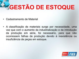 GESTÃO DE ESTOQUE
• Cadastramento de Material
• A classificação de materiais surge por necessidade, uma
vez que com o aumento da industrialização e da introdução
da produção em série, foi necessário, para que não
ocorressem falhas de produção devido à inexistência ou
insuficiência de peças em estoque.
 