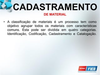CADASTRAMENTO
DE MATERIAL
• A classificação de materiais é um processo tem como
objetivo agrupar todos os materiais com características
comuns. Esta pode ser dividida em quatro categorias.
Identificação, Codificação, Cadastramento e Catalogação.
 
