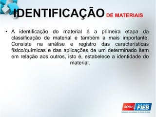 IDENTIFICAÇÃODE MATERIAIS
• A identificação do material é a primeira etapa da
classificação de material e também a mais importante.
Consiste na análise e registro das características
físico/químicas e das aplicações de um determinado item
em relação aos outros, isto é, estabelece a identidade do
material.
 