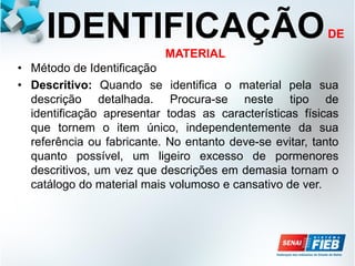IDENTIFICAÇÃODE
MATERIAL
• Método de Identificação
• Descritivo: Quando se identifica o material pela sua
descrição detalhada. Procura-se neste tipo de
identificação apresentar todas as características físicas
que tornem o item único, independentemente da sua
referência ou fabricante. No entanto deve-se evitar, tanto
quanto possível, um ligeiro excesso de pormenores
descritivos, um vez que descrições em demasia tornam o
catálogo do material mais volumoso e cansativo de ver.
 