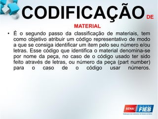 CODIFICAÇÃODE
MATERIAL
• É o segundo passo da classificação de materiais, tem
como objetivo atribuir um código representativo de modo
a que se consiga identificar um item pelo seu número e/ou
letras. Esse código que identifica o material denomina-se
por nome da peça, no caso de o código usado ter sido
feito através de letras, ou número da peça (part number)
para o caso de o código usar números.
 