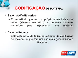 CODIFICAÇÃO DE MATERIAL
• Sistema Alfa-Númerico
– É um método que como o próprio nome indica usa
letras (sistema alfabético) e números (sistema
numérico) para representar um material.
• Sistema Númerico
– Este sistema é, de todos os métodos de codificação
de material, o que tem um uso mais generalizado e
ilimitado.
 
