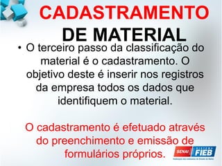 CADASTRAMENTO
DE MATERIAL
• O terceiro passo da classificação do
material é o cadastramento. O
objetivo deste é inserir nos registros
da empresa todos os dados que
identifiquem o material.
O cadastramento é efetuado através
do preenchimento e emissão de
formulários próprios.
 