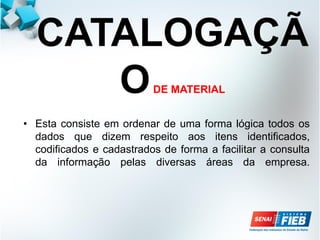 CATALOGAÇÃ
ODE MATERIAL
• Esta consiste em ordenar de uma forma lógica todos os
dados que dizem respeito aos itens identificados,
codificados e cadastrados de forma a facilitar a consulta
da informação pelas diversas áreas da empresa.
 