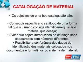 CATALOGAÇÃO DE MATERIAL
• Os objetivos de uma boa catalogação são:
• Conseguir especificar o catálogo de uma forma
tal que o usuário consiga identificar/requisitar o
material que deseja;
• Evitar que sejam introduzidos no catálogo itens
cadastrados com números diferentes;
• Possibilitar a conferência dos dados de
identificação dos materiais colocados nos
documentos e formulários do sistema de material.
 