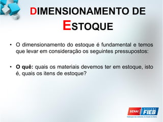 DIMENSIONAMENTO DE
ESTOQUE
• O dimensionamento do estoque é fundamental e temos
que levar em consideração os seguintes pressupostos:
• O quê: quais os materiais devemos ter em estoque, isto
é, quais os itens de estoque?
 