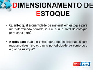 DIMENSIONAMENTO DE
ESTOQUE
• Quanto: qual a quantidade de material em estoque para
um determinado período, isto é, qual o nível de estoque
para cada item?
• Reposição: qual é o tempo para que os estoques sejam
reabastecidos, isto é, qual a periodicidade de compras e
o giro de estoque?
 