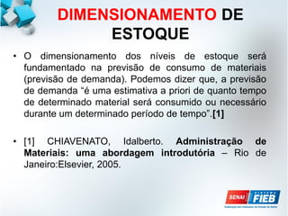 DIMENSIONAMENTO DE
ESTOQUE
• O dimensionamento dos níveis de estoque será
fundamentado na previsão de consumo de materiais
(previsão de demanda). Podemos dizer que, a previsão
de demanda “é uma estimativa a priori de quanto tempo
de determinado material será consumido ou necessário
durante um determinado período de tempo”.[1]
• [1] CHIAVENATO, Idalberto. Administração de
Materiais: uma abordagem introdutória – Rio de
Janeiro:Elsevier, 2005.
 