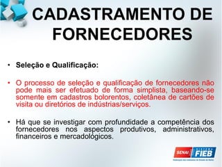 CADASTRAMENTO DE
FORNECEDORES
• Seleção e Qualificação:
• O processo de seleção e qualificação de fornecedores não
pode mais ser efetuado de forma simplista, baseando-se
somente em cadastros bolorentos, coletânea de cartões de
visita ou diretórios de indústrias/serviços.
• Há que se investigar com profundidade a competência dos
fornecedores nos aspectos produtivos, administrativos,
financeiros e mercadológicos.
 