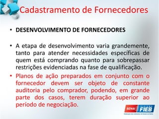 Cadastramento de Fornecedores
• DESENVOLVIMENTO DE FORNECEDORES
• A etapa de desenvolvimento varia grandemente,
tanto para atender necessidades específicas de
quem está comprando quanto para sobrepassar
restrições evidenciadas na fase de qualificação.
• Planos de ação preparados em conjunto com o
fornecedor devem ser objeto de constante
auditoria pelo comprador, podendo, em grande
parte dos casos, terem duração superior ao
período de negociação.
 
