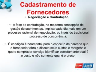 Cadastramento de
Fornecedores
• Negociação e Contratação
• A fase de contratação, na moderna concepção de
gestão de suprimentos, implica cada dia mais em um
processo racional de negociação, ao invés do tradicional
processo de concorrência.
• É condição fundamental para o conceito de parceria que
o fornecedor abra e discuta seus custos e margens e
que o comprador consiga identificar corretamente qual é
o custo e não somente qual é o preço.
 