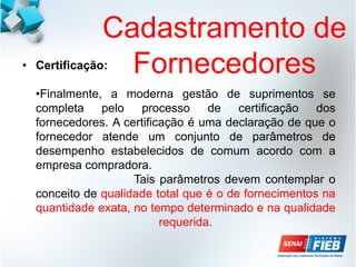 Cadastramento de
Fornecedores
• Certificação:
•Finalmente, a moderna gestão de suprimentos se
completa pelo processo de certificação dos
fornecedores. A certificação é uma declaração de que o
fornecedor atende um conjunto de parâmetros de
desempenho estabelecidos de comum acordo com a
empresa compradora.
Tais parâmetros devem contemplar o
conceito de qualidade total que é o de fornecimentos na
quantidade exata, no tempo determinado e na qualidade
requerida.
 