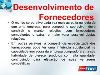 Desenvolvimento de
Fornecedores
• O mundo corporativo cada vez mais acredita na ideia de
que uma empresa, para competir e sobreviver, deve
construir e manter relações com fornecedores
competentes e extrair o maior valor possível destas
relações.
• Em outras palavras, a competência especializada dos
fornecedores pode ter uma influência substancial na
capacidade inovadora da empresa compradora e na sua
habilidade de oferecer produtos com alta qualidade,
contribuindo para elevação de suas vantagens
competitivas
 