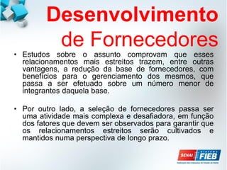 Desenvolvimento
de Fornecedores
• Estudos sobre o assunto comprovam que esses
relacionamentos mais estreitos trazem, entre outras
vantagens, a redução da base de fornecedores, com
benefícios para o gerenciamento dos mesmos, que
passa a ser efetuado sobre um número menor de
integrantes daquela base.
• Por outro lado, a seleção de fornecedores passa ser
uma atividade mais complexa e desafiadora, em função
dos fatores que devem ser observados para garantir que
os relacionamentos estreitos serão cultivados e
mantidos numa perspectiva de longo prazo.
 