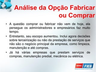 Análise da Opção Fabricar
ou Comprar
• A questão comprar ou fabricar não vem de hoje, ela
persegue os administradores e empresários faz muito
tempo.
• Entretanto, seu escopo aumentou. Inclui agora decisões
sobre terceirização ou não da prestação de serviços que
não são o negócio principal da empresa, como limpeza,
manutenção e até compras.
• Já há várias empresas que prestam serviços de
compras, manutenção predial, mecânica ou elétrica.
 