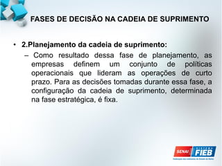 • 2.Planejamento da cadeia de suprimento:
– Como resultado dessa fase de planejamento, as
empresas definem um conjunto de políticas
operacionais que lideram as operações de curto
prazo. Para as decisões tomadas durante essa fase, a
configuração da cadeia de suprimento, determinada
na fase estratégica, é fixa.
FASES DE DECISÃO NA CADEIA DE SUPRIMENTO
 