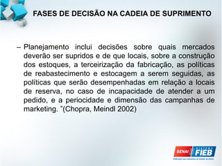 – Planejamento inclui decisões sobre quais mercados
deverão ser supridos e de que locais, sobre a construção
dos estoques, a terceirização da fabricação, as políticas
de reabastecimento e estocagem a serem seguidas, as
políticas que serão desempenhadas em relação a locais
de reserva, no caso de incapacidade de atender a um
pedido, e a periocidade e dimensão das campanhas de
marketing. ”(Chopra, Meindl 2002)
FASES DE DECISÃO NA CADEIA DE SUPRIMENTO
 