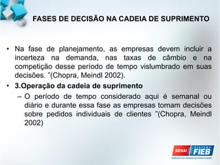 • Na fase de planejamento, as empresas devem incluir a
incerteza na demanda, nas taxas de câmbio e na
competição desse período de tempo vislumbrado em suas
decisões. ”(Chopra, Meindl 2002).
• 3.Operação da cadeia de suprimento
– O período de tempo considerado aqui é semanal ou
diário e durante essa fase as empresas tomam decisões
sobre pedidos individuais de clientes ”(Chopra, Meindl
2002)
FASES DE DECISÃO NA CADEIA DE SUPRIMENTO
 