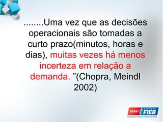 ........Uma vez que as decisões
operacionais são tomadas a
curto prazo(minutos, horas e
dias), muitas vezes há menos
incerteza em relação a
demanda. ”(Chopra, Meindl
2002)
 