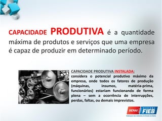 CAPACIDADE PRODUTIVA é a quantidade
máxima de produtos e serviços que uma empresa
é capaz de produzir em determinado período.
CAPACIDADE PRODUTIVA INSTALADA:
considera o potencial produtivo máximo da
empresa, onde todos os fatores de produção
(máquinas, insumos, matéria-prima,
funcionários) estariam funcionando de forma
plena – sem a ocorrência de interrupções,
perdas, faltas, ou demais imprevistos.
 