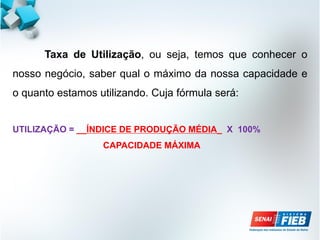 Taxa de Utilização, ou seja, temos que conhecer o
nosso negócio, saber qual o máximo da nossa capacidade e
o quanto estamos utilizando. Cuja fórmula será:
UTILIZAÇÃO = __ÍNDICE DE PRODUÇÃO MÉDIA_ X 100%
CAPACIDADE MÁXIMA
 