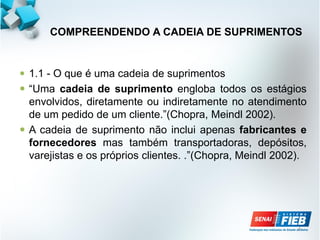 4
COMPREENDENDO A CADEIA DE SUPRIMENTOS
 1.1 - O que é uma cadeia de suprimentos
 “Uma cadeia de suprimento engloba todos os estágios
envolvidos, diretamente ou indiretamente no atendimento
de um pedido de um cliente.”(Chopra, Meindl 2002).
 A cadeia de suprimento não inclui apenas fabricantes e
fornecedores mas também transportadoras, depósitos,
varejistas e os próprios clientes. .”(Chopra, Meindl 2002).
 