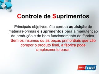 Controle de Suprimentos
Principais objetivos, é a correta aquisição de
matérias-primas e suprimentos para a manutenção
da produção e do bom funcionamento da fábrica.
Sem os insumos ou as peças primordiais que vão
compor o produto final, a fábrica pode
simplesmente parar.
 