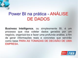 Power BI na prática - ANÁLISE
DE DADOS
Business Intelligence, ou simplesmente BI, é um
processo que visa coletar dados gerados por um
negócio, organizá-los e fazer uma profunda análise, a fim
de gerar informações reais e concretas que servirão
como base PARA AS TOMADAS DE DECISÃO DE UMA
EMPRESA.
 