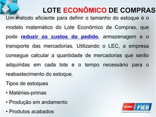 Um método eficiente para definir o tamanho do estoque é o
modelo matemático do Lote Econômico de Compras, que
pode reduzir os custos do pedido, armazenagem e o
transporte das mercadorias. Utilizando o LEC, a empresa
consegue calcular a quantidade de mercadorias que serão
adquiridas em cada lote e o tempo necessário para o
reabastecimento do estoque.
Tipos de estoques
• Matérias-primas
• Produção em andamento
• Produtos acabados
LOTE ECONÔMICO DE COMPRAS
 