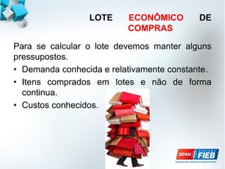 LOTE ECONÔMICO DE
COMPRAS
Para se calcular o lote devemos manter alguns
pressupostos.
• Demanda conhecida e relativamente constante.
• Itens comprados em lotes e não de forma
continua.
• Custos conhecidos.
 