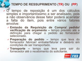 TEMPO DE RESSUPRIMENTO (TR) OU (PP)
 O tempo de reposição é um dos cálculos
simples e importantíssimo a ser analisado, pois
a não observância desse fator poderá acarretar
a falta do item, pois entre vários fatores
envolve:
 Emissão da Requisição de Compra/ pedido/
verificação de orçamento – tempo previsto até a
definição para chegar o pedido ao fornecedor
selecionado.
 Preparação do pedido – tempo que leva do
fornecedor fabricar/ embalar/faturar e deixá-lo em
condições de ser transportado.
 Transporte – tempo que leva para sair do
fornecedor até o recebimento do solicitante.
 
