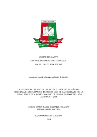 UNIDAD EDUCATIVA
SANTO DOMINGO DE LOS COLORADOS
BACHILLERATO EN CIENCIAS
Monografía para la obtención del título de bachiller
LA INFLUENCIA DEL USO DE LAS TIC EN EL PROCESO ENSEÑANZA
APRENDIZAJE A ESTUDIANTES DE TERCER AÑO DE BACHILLERATO DE LA
“UNIDAD EDUCATIVA SANTO DOMINGO DE LOS COLORADOS” DEL AÑO
LECTIVO 2014-2015.
AUTOR: DIANA ISABEL PARRALES OBANDO
ASESOR: SONIA YUCCHA.
SANTO DOMINGO, ECUADOR
2014
 