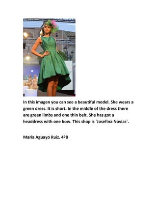 In this imagen you can see a beautiful model. She wears a
green dress. It is short. In the middle of the dress there
are green limbs and one thin belt. She has got a
headdress with one bow. This shop is `Josefina Novias`.
María Aguayo Ruiz. 4ºB