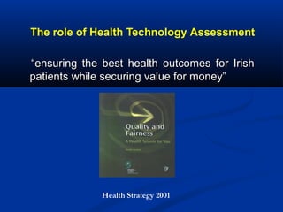 The role of Health Technology Assessment
““ensuring the best health outcomes for Irishensuring the best health outcomes for Irish
patients while securing value for money”patients while securing value for money”
Health Strategy 2001
 