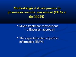 Methodological developments inMethodological developments in
pharmacoeconomic assessment (PEA) atpharmacoeconomic assessment (PEA) at
the NCPEthe NCPE
 Mixed treatment comparisonsMixed treatment comparisons
– a Bayesian approach– a Bayesian approach
 The expected value of perfectThe expected value of perfect
information (EVPI)information (EVPI)
 