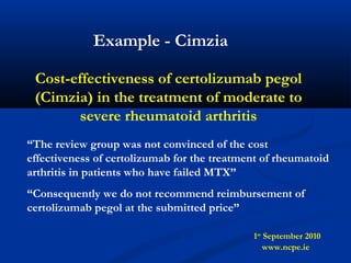 Cost-effectiveness of certolizumab pegol
(Cimzia) in the treatment of moderate to
severe rheumatoid arthritis
“The review group was not convinced of the cost
effectiveness of certolizumab for the treatment of rheumatoid
arthritis in patients who have failed MTX”
“Consequently we do not recommend reimbursement of
certolizumab pegol at the submitted price”
1st
September 2010
www.ncpe.ie
Example - Cimzia
 