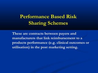 Performance Based Risk
Sharing Schemes
These are contracts between payers and
manufacturers that link reimbursement to a
products performance (e.g. clinical outcomes or
utilisation) in the post marketing setting.
 
