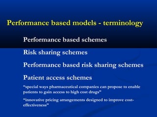 Performance based models - terminology
Performance based schemes
Risk sharing schemes
Performance based risk sharing schemes
Patient access schemes
“special ways pharmaceutical companies can propose to enable
patients to gain access to high cost drugs”
“innovative pricing arrangements designed to improve cost-
effectiveness”
 
