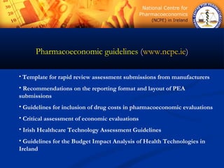 Pharmacoeconomic guidelines (www.ncpe.ie)
• Template for rapid review assessment submissions from manufacturers
• Recommendations on the reporting format and layout of PEA
submissions
• Guidelines for inclusion of drug costs in pharmacoeconomic evaluations
• Critical assessment of economic evaluations
• Irish Healthcare Technology Assessment Guidelines
• Guidelines for the Budget Impact Analysis of Health Technologies in
Ireland
 