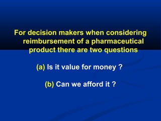 For decision makers when considering
reimbursement of a pharmaceutical
product there are two questions
(a) Is it value for money ?
(b) Can we afford it ?
 