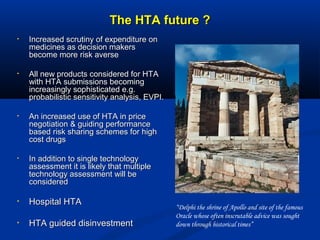 The HTA future ?The HTA future ?
• Increased scrutiny of expenditure onIncreased scrutiny of expenditure on
medicines as decision makersmedicines as decision makers
become more risk aversebecome more risk averse
• All new products considered for HTAAll new products considered for HTA
with HTA submissions becomingwith HTA submissions becoming
increasingly sophisticated e.g.increasingly sophisticated e.g.
probabilistic sensitivity analysis, EVPI.probabilistic sensitivity analysis, EVPI.
• An increased use of HTA in priceAn increased use of HTA in price
negotiation & guiding performancenegotiation & guiding performance
based risk sharing schemes for highbased risk sharing schemes for high
cost drugscost drugs
• In addition to single technologyIn addition to single technology
assessment it is likely that multipleassessment it is likely that multiple
technology assessment will betechnology assessment will be
consideredconsidered
• Hospital HTAHospital HTA
• HTA guided disinvestmentHTA guided disinvestment
“Delphi the shrine of Apollo and site of the famous
Oracle whose often inscrutable advice was sought
down through historical times”
 