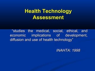 Health Technology
Assessment
““studies the medical, social, ethical, andstudies the medical, social, ethical, and
economic implications of development,economic implications of development,
diffusion and use of health technology”diffusion and use of health technology”
INAHTA: 1998INAHTA: 1998
 